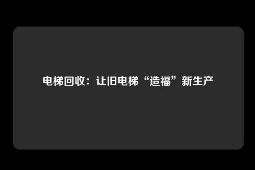 电梯回收：让旧电梯“造福”新生产