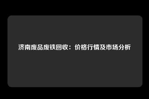 济南废品废铁回收：价格行情及市场分析