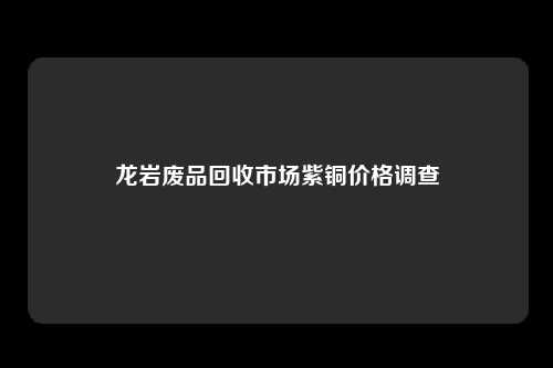 龙岩废品回收市场紫铜价格调查