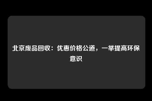 北京废品回收：优惠价格公道，一举提高环保意识