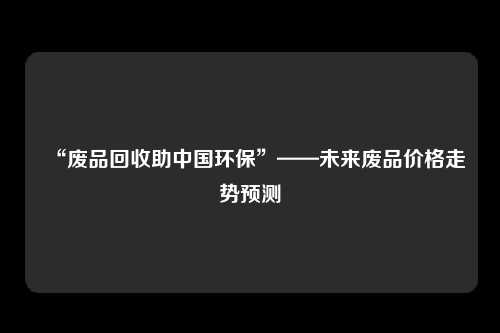 “废品回收助中国环保”——未来废品价格走势预测