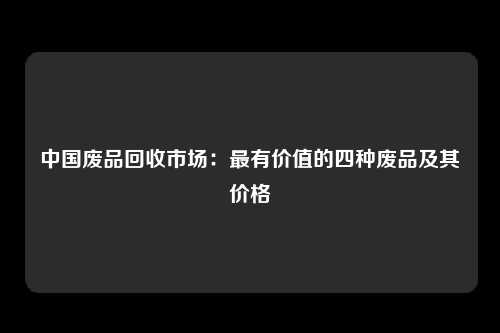 中国废品回收市场：最有价值的四种废品及其价格