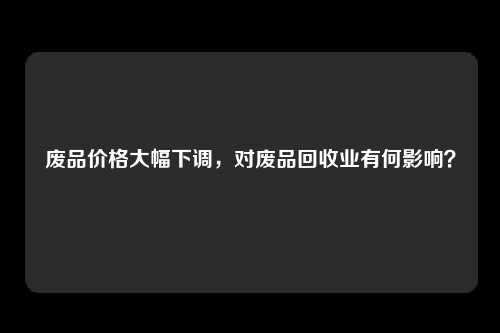 废品价格大幅下调，对废品回收业有何影响？