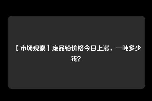 【市场观察】废品铅价格今日上涨，一吨多少钱？