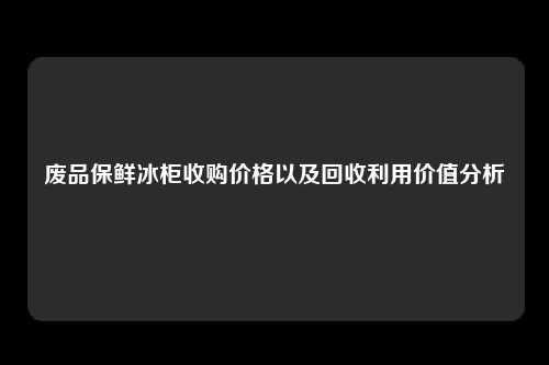 废品保鲜冰柜收购价格以及回收利用价值分析
