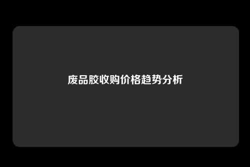 废品胶收购价格趋势分析
