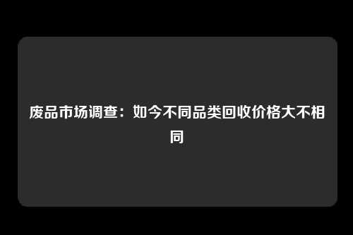 废品市场调查：如今不同品类回收价格大不相同