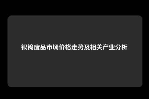 银钨废品市场价格走势及相关产业分析