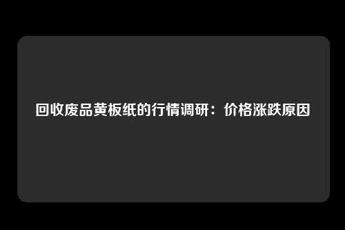 回收废品黄板纸的行情调研：价格涨跌原因