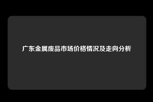 广东金属废品市场价格情况及走向分析