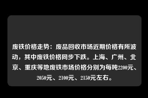 废铁价格走势：废品回收市场近期价格有所波动，其中废铁价格同步下跌。上海、广州、北京、重庆等地废铁市场价格分别为每吨2200元、2050元、2100元、2150元左右。