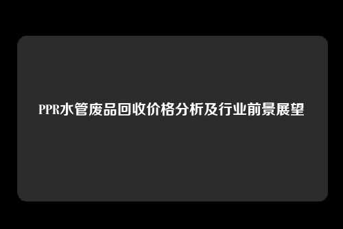 PPR水管废品回收价格分析及行业前景展望