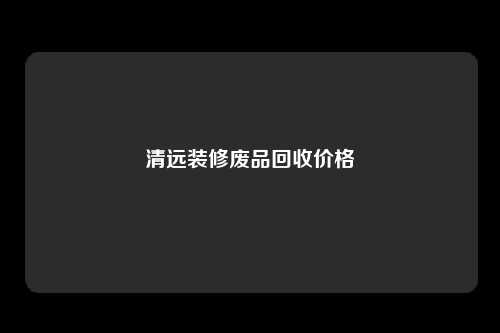 清远装修废品回收价格
