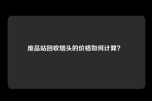 废品站回收烟头的价格如何计算？ 