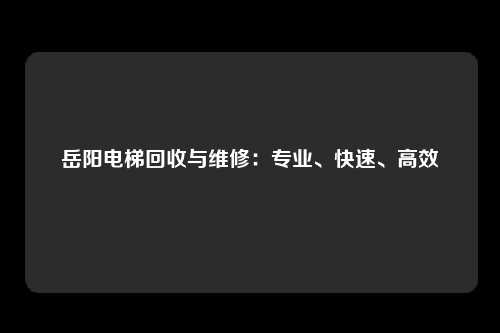 岳阳电梯回收与维修：专业、快速、高效