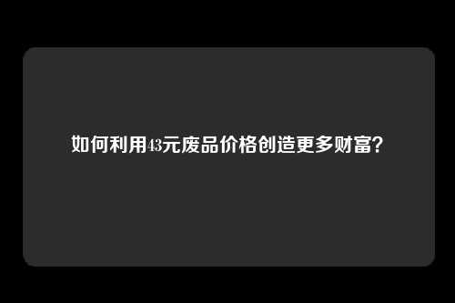 如何利用43元废品价格创造更多财富？