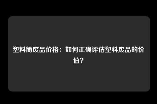 塑料筒废品价格：如何正确评估塑料废品的价值？