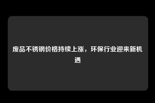 废品不锈钢价格持续上涨，环保行业迎来新机遇