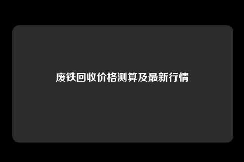 废铁回收价格测算及最新行情