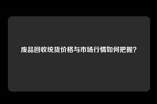 废品回收统货价格与市场行情如何把握？