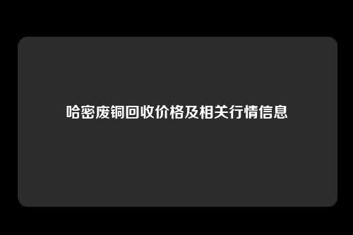 哈密废铜回收价格及相关行情信息