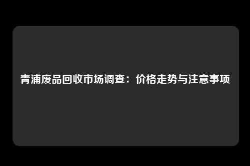 青浦废品回收市场调查：价格走势与注意事项