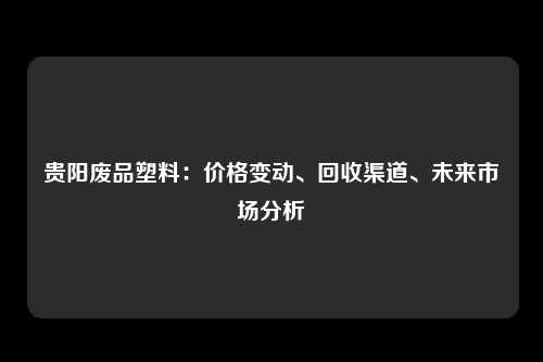 贵阳废品塑料：价格变动、回收渠道、未来市场分析
