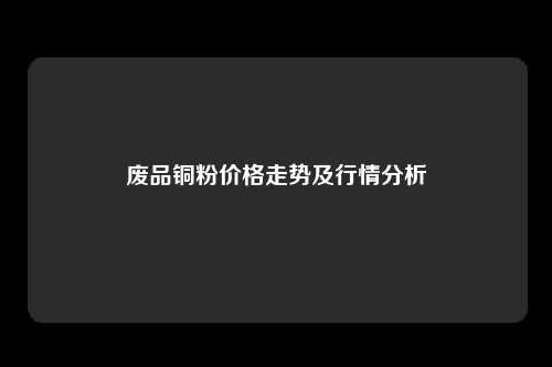 废品铜粉价格走势及行情分析