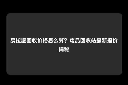 易拉罐回收价格怎么算？废品回收站最新报价揭秘