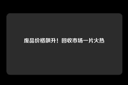 废品价格飙升！回收市场一片火热