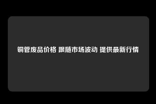 铜管废品价格 跟随市场波动 提供最新行情