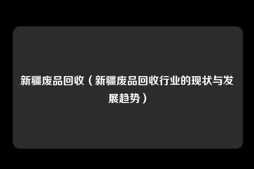 新疆废品回收（新疆废品回收行业的现状与发展趋势）