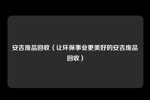 安吉废品回收（让环保事业更美好的安吉废品回收）
