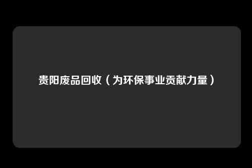 贵阳废品回收（为环保事业贡献力量）