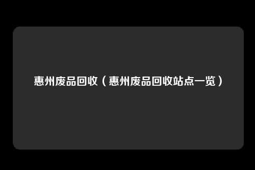 惠州废品回收（惠州废品回收站点一览）