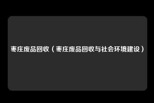枣庄废品回收（枣庄废品回收与社会环境建设）
