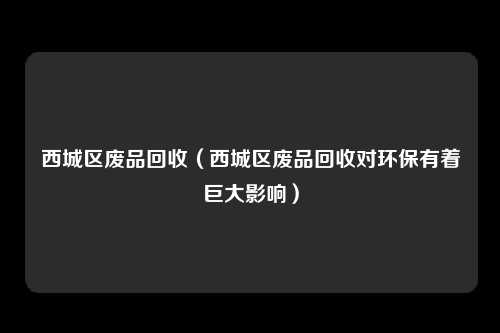 西城区废品回收（西城区废品回收对环保有着巨大影响）