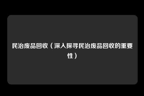民治废品回收（深入探寻民治废品回收的重要性）