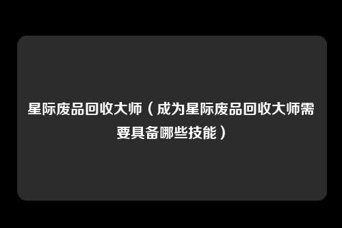 星际废品回收大师（成为星际废品回收大师需要具备哪些技能）