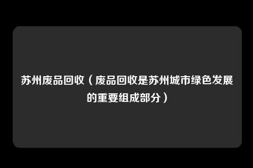 苏州废品回收（废品回收是苏州城市绿色发展的重要组成部分）