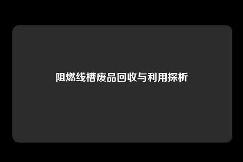 阻燃线槽废品回收与利用探析