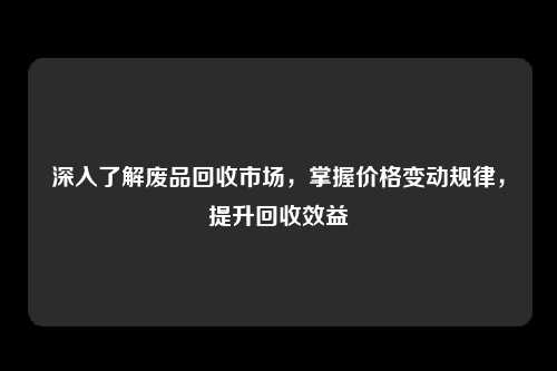 深入了解废品回收市场，掌握价格变动规律，提升回收效益