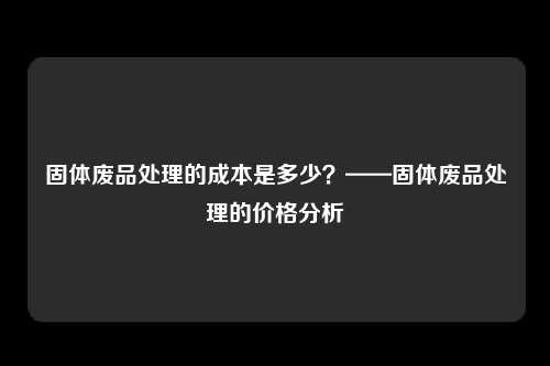 固体废品处理的成本是多少？——固体废品处理的价格分析