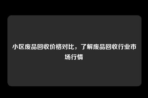 小区废品回收价格对比，了解废品回收行业市场行情