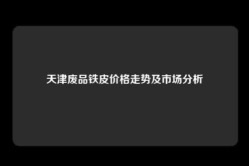 天津废品铁皮价格走势及市场分析