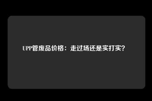 UPP管废品价格：走过场还是实打实？ 
