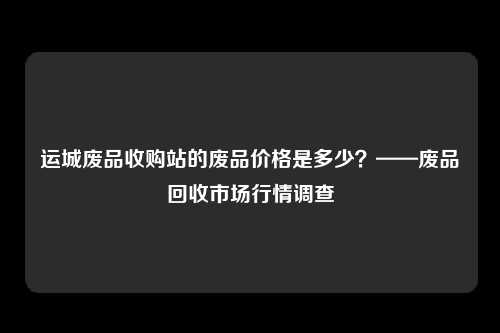 运城废品收购站的废品价格是多少？——废品回收市场行情调查