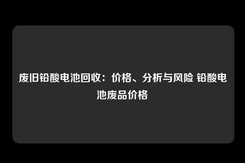 废旧铅酸电池回收：价格、分析与风险 铅酸电池废品价格
