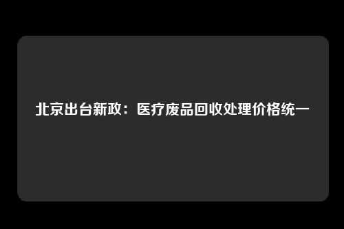 北京出台新政：医疗废品回收处理价格统一