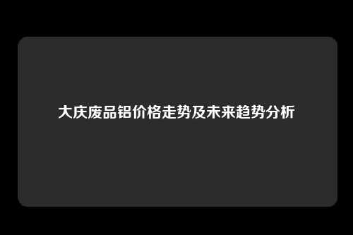 大庆废品铝价格走势及未来趋势分析